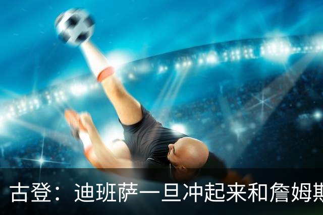 古登：迪班萨一旦冲起来和詹姆斯一样像重型列车 对手根本拦不住