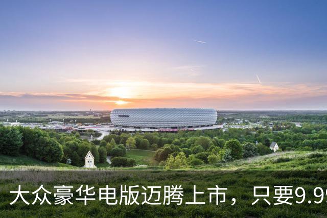 大众豪华电版迈腾上市，只要9.99万！