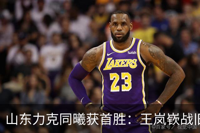山东力克同曦获首胜：王岚嵚战旧主27+6创加盟纪录 郭昊文24分