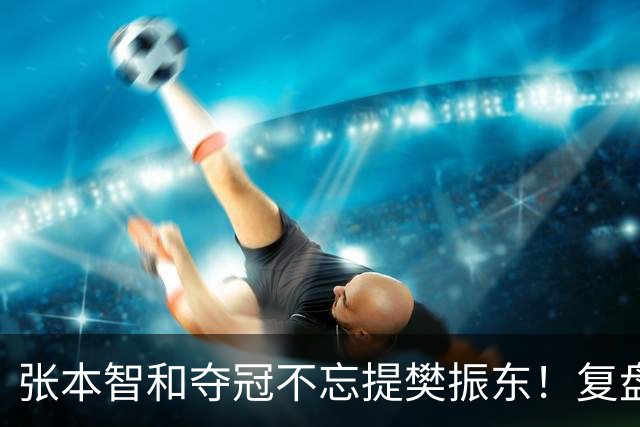 张本智和夺冠不忘提樊振东！复盘亚锦赛：相信自己的经验和实力