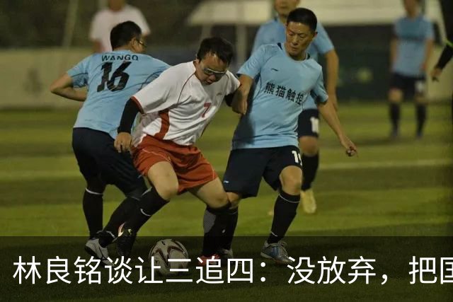 林良铭谈让三追四：没放弃，把国安这种死磕到底的精神延续下去