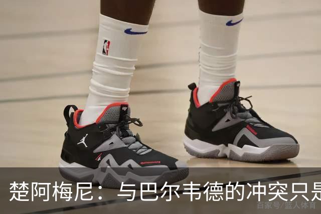 楚阿梅尼：与巴尔韦德的冲突只是小事，上了球场一切照旧