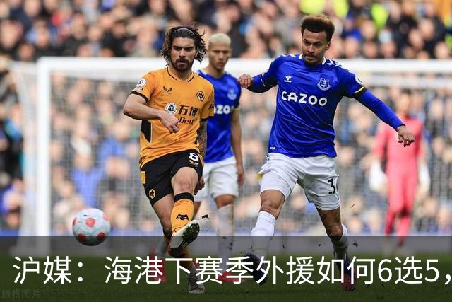 沪媒：海港下赛季外援如何6选5，十分考验教练组与俱乐部的智慧