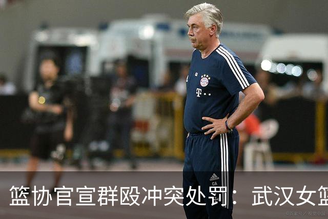 篮协官宣群殴冲突处罚：武汉女篮通报批评 丁奕可通报批评停赛八场