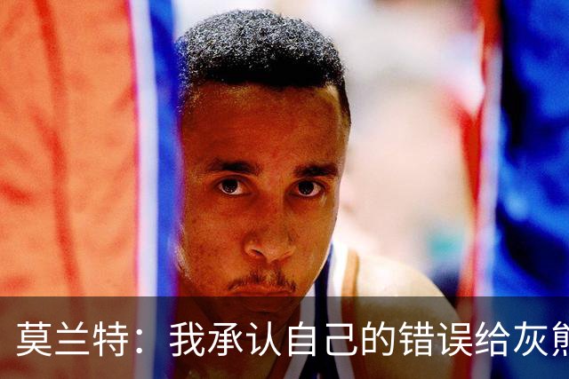 莫兰特：我承认自己的错误给灰熊带来了负面影响 但问题不全在我