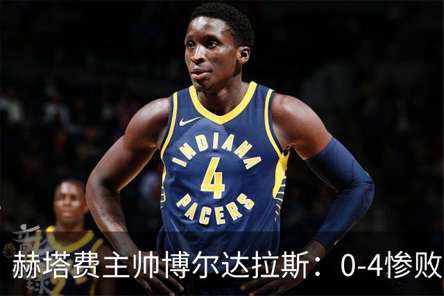 赫塔费主帅博尔达拉斯：0-4惨败毕包不可接受，球队已跌至谷底