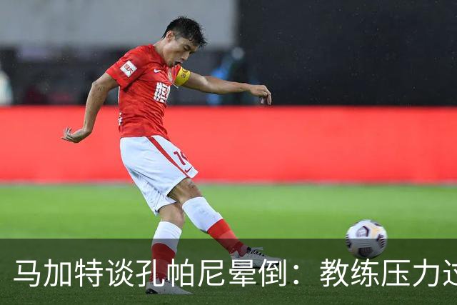 马加特谈孔帕尼晕倒：教练压力过大，我也曾带着40度高烧上场